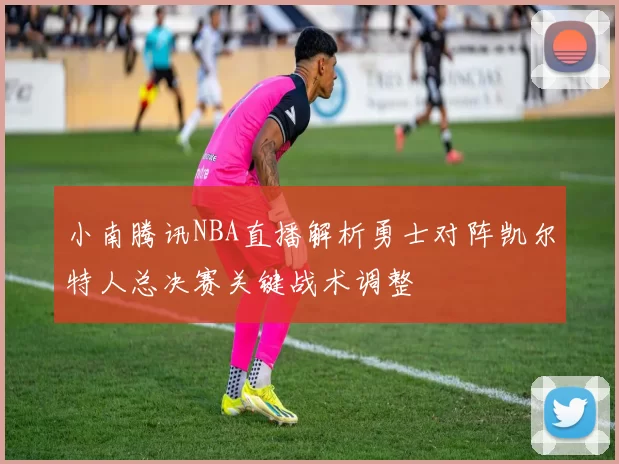 小南腾讯NBA直播解析勇士对阵凯尔特人总决赛关键战术调整
