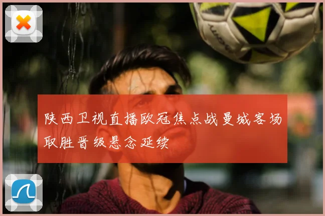 陕西卫视直播欧冠焦点战曼城客场取胜晋级悬念延续