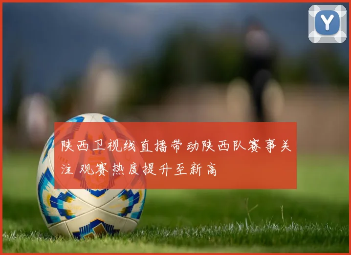 陕西卫视线直播带动陕西队赛事关注 观赛热度提升至新高