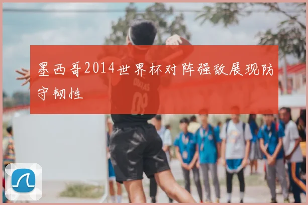 墨西哥2014世界杯对阵强敌展现防守韧性