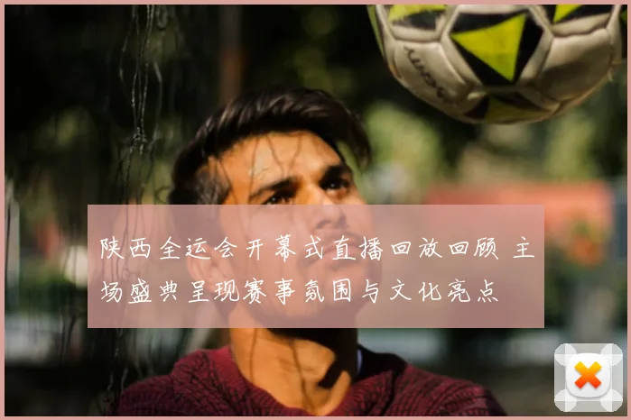 陕西全运会开幕式直播回放回顾 主场盛典呈现赛事氛围与文化亮点