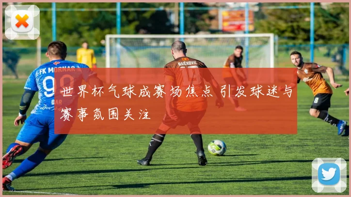 世界杯气球成赛场焦点 引发球迷与赛事氛围关注