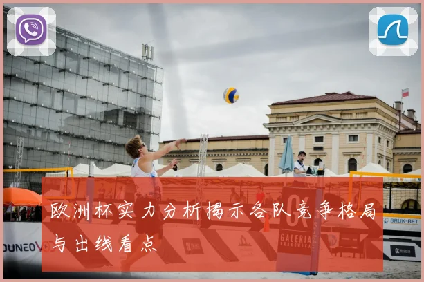 欧洲杯实力分析揭示各队竞争格局与出线看点