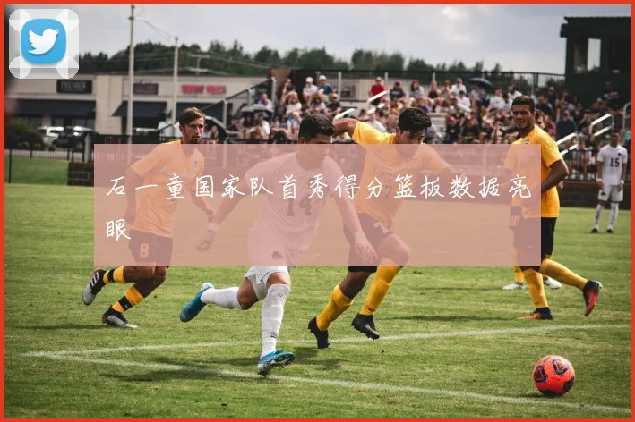 石一童国家队首秀得分篮板数据亮眼