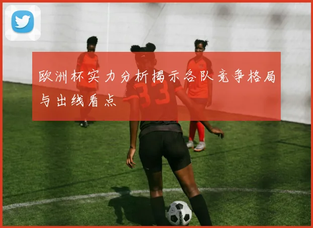 欧洲杯实力分析揭示各队竞争格局与出线看点