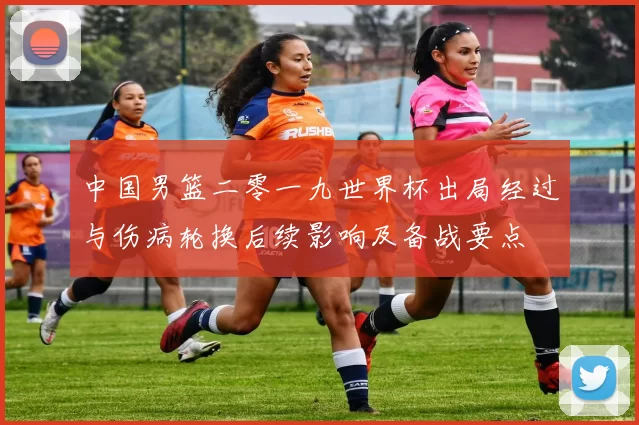 中国男篮二零一九世界杯出局经过与伤病轮换后续影响及备战要点