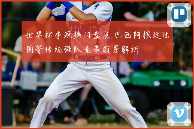 世界杯夺冠热门盘点 巴西阿根廷法国等传统强队竞争前景解析
