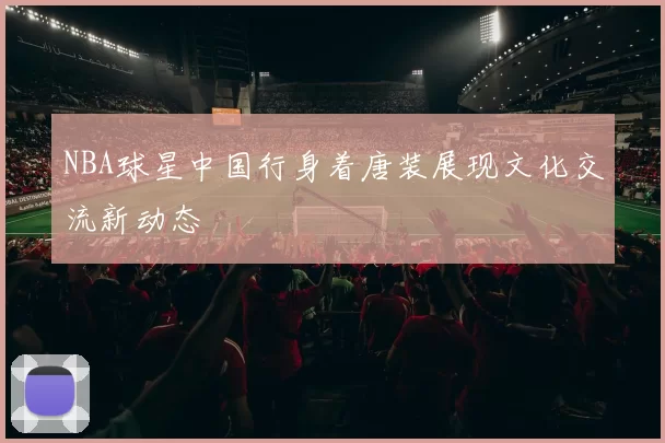 NBA球星中国行身着唐装展现文化交流新动态