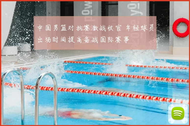 中国男篮对抗赛激战收官 年轻球员出场时间提高备战国际赛事