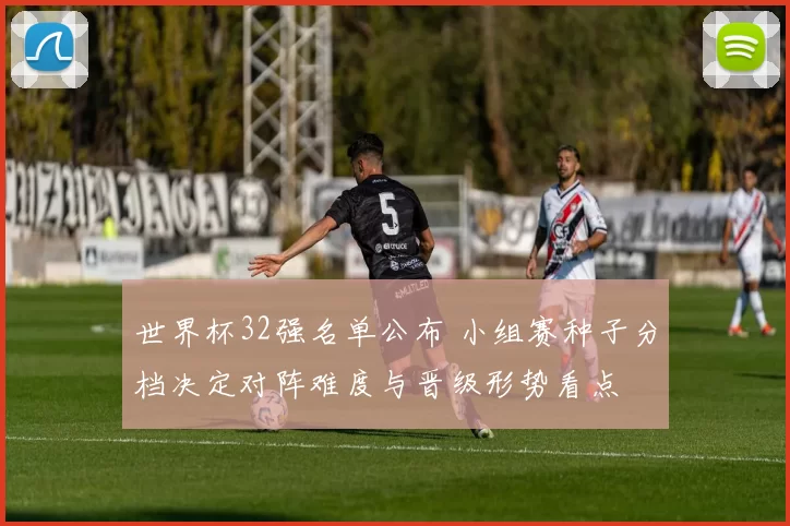 世界杯32强名单公布 小组赛种子分档决定对阵难度与晋级形势看点