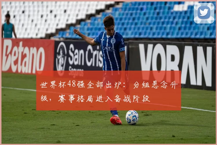 世界杯48强全部出炉:分组悬念升级,赛事格局进入备战阶段
