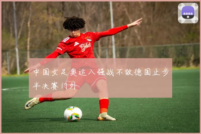 中国女足奥运八强战不敌德国止步半决赛门外