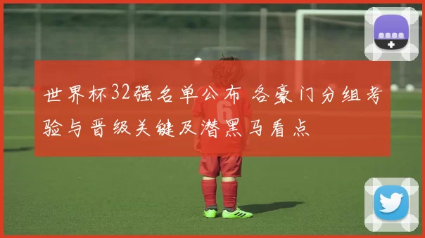 世界杯32强名单公布 各豪门分组考验与晋级关键及潜黑马看点