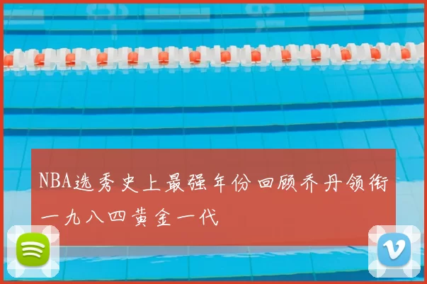 NBA选秀史上最强年份回顾乔丹领衔一九八四黄金一代