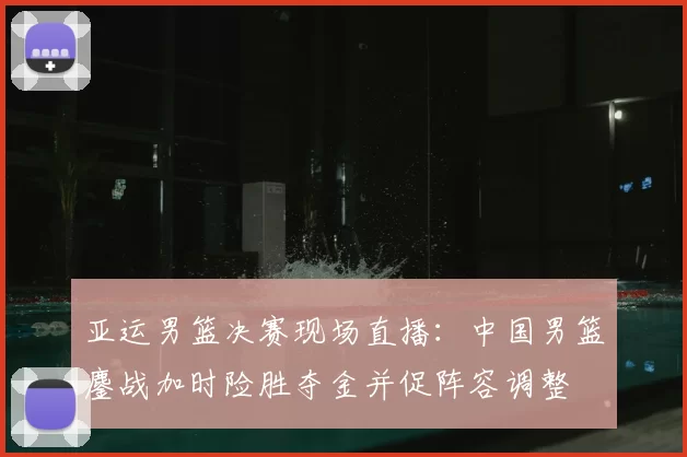 亚运男篮决赛现场直播:中国男篮鏖战加时险胜夺金并促阵容调整