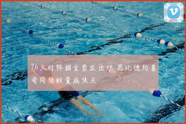 76人对阵掘金首发出炉 恩比德约基奇同场较量成焦点