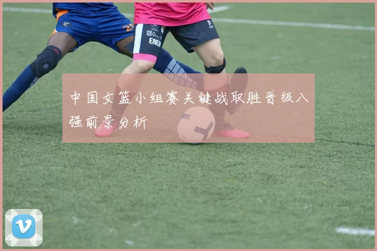 中国女篮小组赛关键战取胜晋级八强前景分析