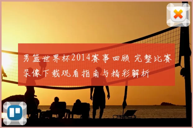 男篮世界杯2014赛事回顾 完整比赛录像下载观看指南与精彩解析