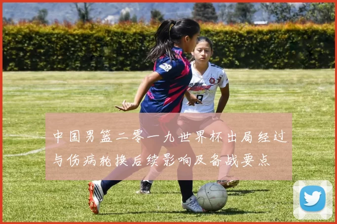 中国男篮二零一九世界杯出局经过与伤病轮换后续影响及备战要点