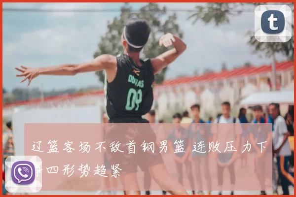 辽篮客场不敌首钢男篮 连败压力下争四形势趋紧