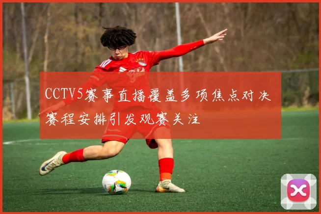 CCTV5赛事直播覆盖多项焦点对决 赛程安排引发观赛关注