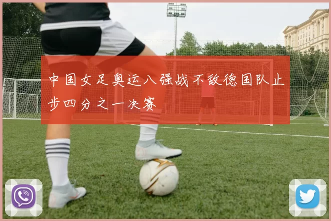 中国女足奥运八强战不敌德国队止步四分之一决赛