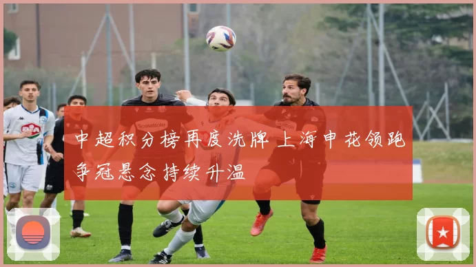 中超积分榜再度洗牌 上海申花领跑争冠悬念持续升温