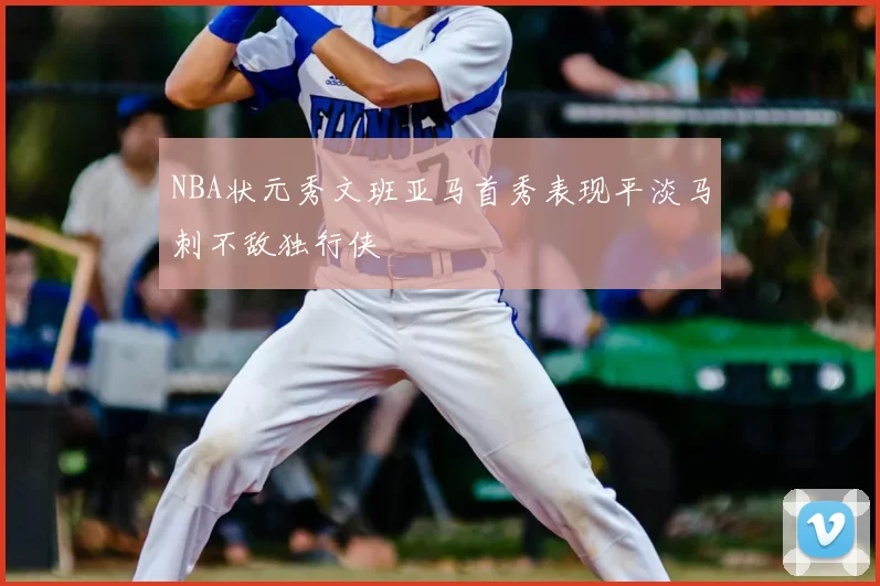 NBA状元秀文班亚马首秀表现平淡马刺不敌独行侠