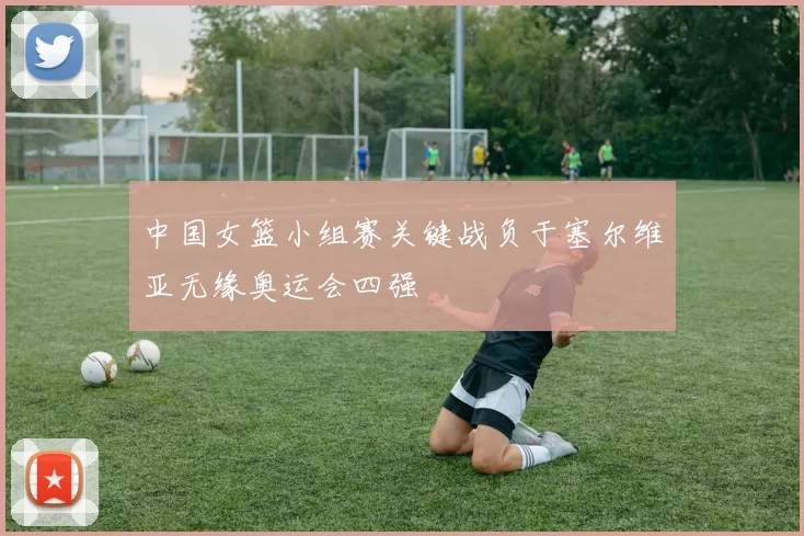 中国女篮小组赛关键战负于塞尔维亚无缘奥运会四强