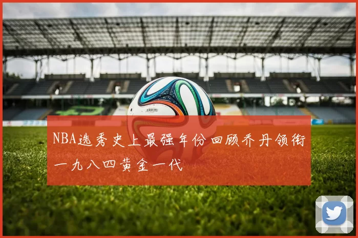 NBA选秀史上最强年份回顾乔丹领衔一九八四黄金一代