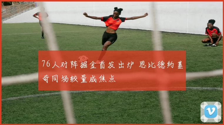 76人对阵掘金首发出炉 恩比德约基奇同场较量成焦点