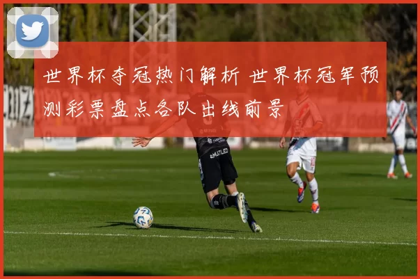 世界杯夺冠热门解析 世界杯冠军预测彩票盘点各队出线前景