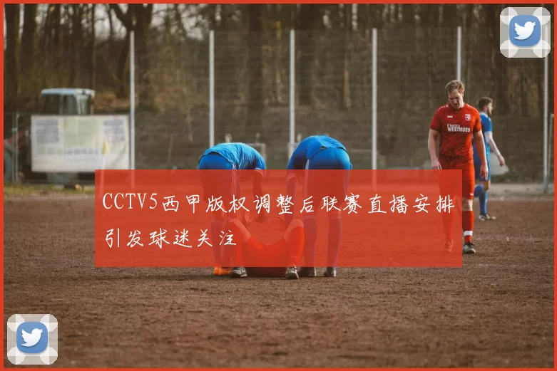 CCTV5西甲版权调整后联赛直播安排引发球迷关注