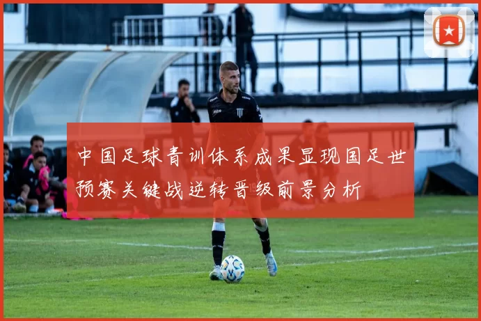 中国足球青训体系成果显现国足世预赛关键战逆转晋级前景分析