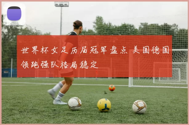 世界杯女足历届冠军盘点 美国德国领跑强队格局稳定