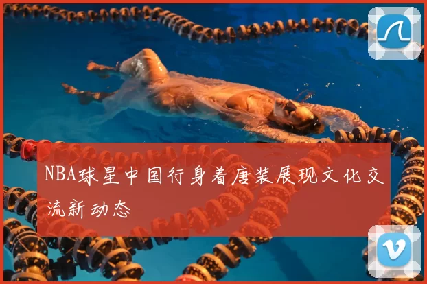 NBA球星中国行身着唐装展现文化交流新动态
