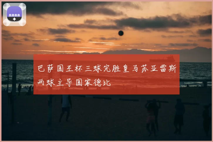 巴萨国王杯三球完胜皇马苏亚雷斯两球主导国家德比