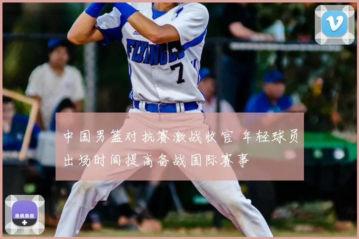 中国男篮对抗赛激战收官 年轻球员出场时间提高备战国际赛事
