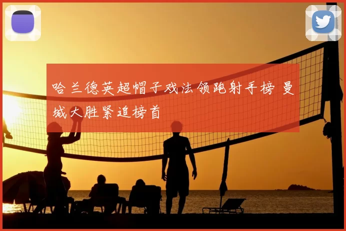 哈兰德英超帽子戏法领跑射手榜 曼城大胜紧追榜首