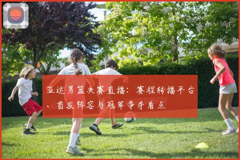 亚运男篮决赛直播:赛程转播平台、首发阵容与冠军争夺看点