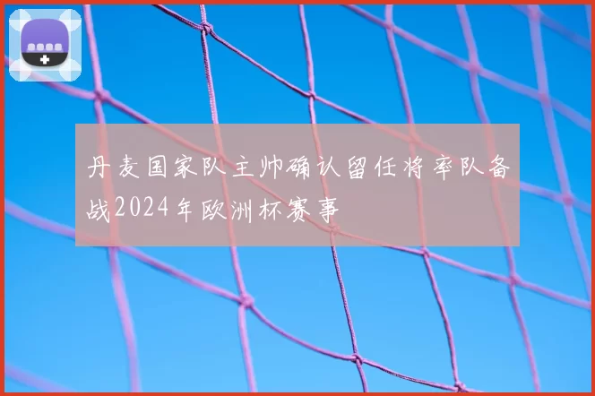 丹麦国家队主帅确认留任将率队备战2024年欧洲杯赛事