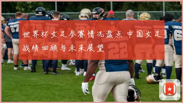 世界杯女足参赛情况盘点 中国女足战绩回顾与未来展望