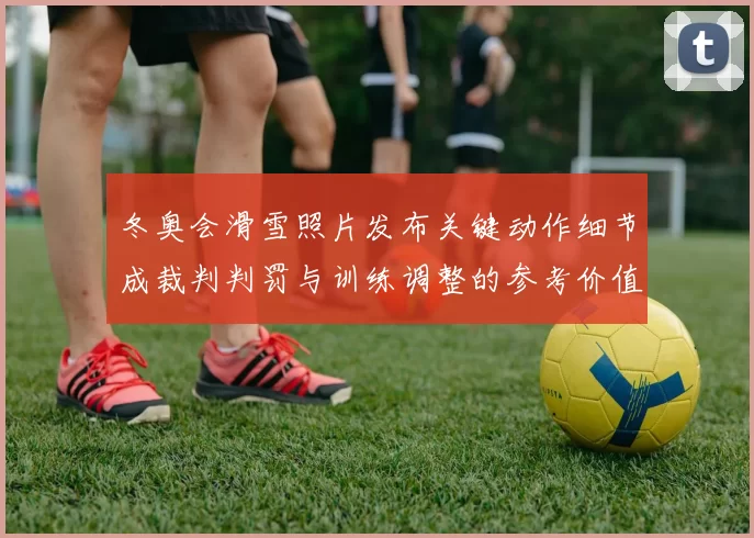 冬奥会滑雪照片发布关键动作细节成裁判判罚与训练调整的参考价值