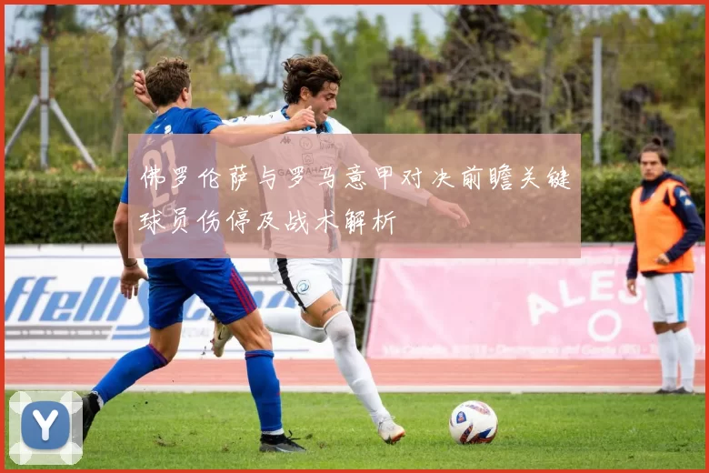 佛罗伦萨与罗马意甲对决前瞻关键球员伤停及战术解析
